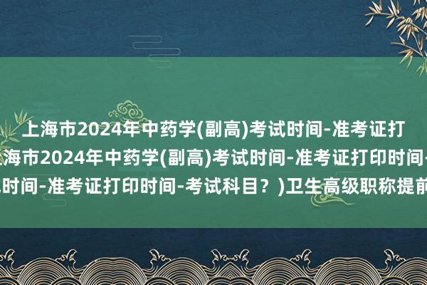 上海市2024年中药学(副高)考试时间-准考证打印时间-考试科目？(上海市2024年中药学(副高)考试时间-准考证打印时间-考试科目？)卫生高级职称提前考试