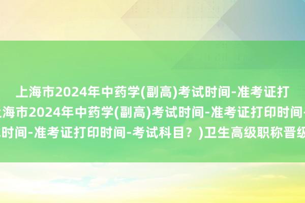 上海市2024年中药学(副高)考试时间-准考证打印时间-考试科目？(上海市2024年中药学(副高)考试时间-准考证打印时间-考试科目？)卫生高级职称晋级考试