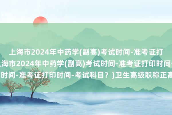 上海市2024年中药学(副高)考试时间-准考证打印时间-考试科目？(上海市2024年中药学(副高)考试时间-准考证打印时间-考试科目？)卫生高级职称正高考试