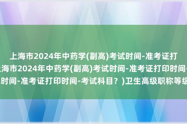 上海市2024年中药学(副高)考试时间-准考证打印时间-考试科目？(上海市2024年中药学(副高)考试时间-准考证打印时间-考试科目？)卫生高级职称等级考试