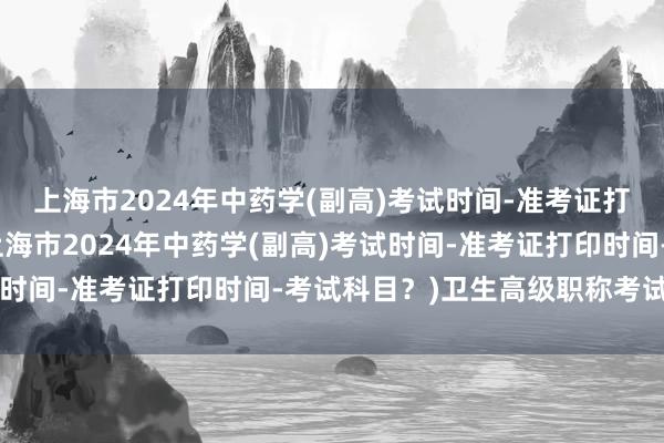 上海市2024年中药学(副高)考试时间-准考证打印时间-考试科目？(上海市2024年中药学(副高)考试时间-准考证打印时间-考试科目？)卫生高级职称考试 取消