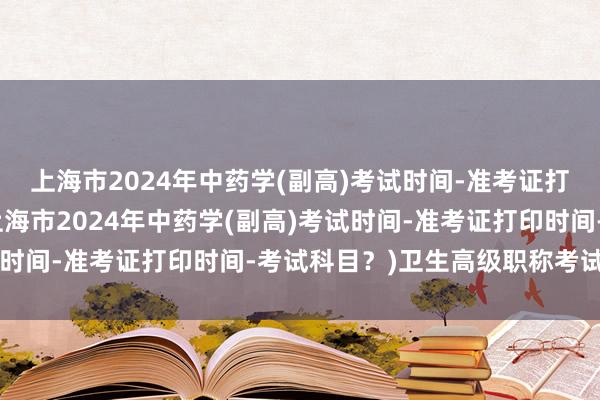 上海市2024年中药学(副高)考试时间-准考证打印时间-考试科目？(上海市2024年中药学(副高)考试时间-准考证打印时间-考试科目？)卫生高级职称考试 福建
