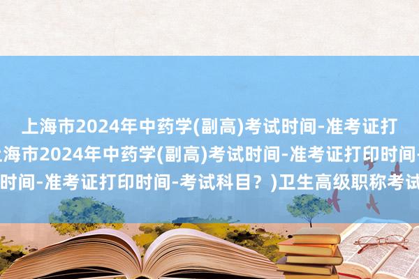 上海市2024年中药学(副高)考试时间-准考证打印时间-考试科目？(上海市2024年中药学(副高)考试时间-准考证打印时间-考试科目？)卫生高级职称考试 肿瘤
