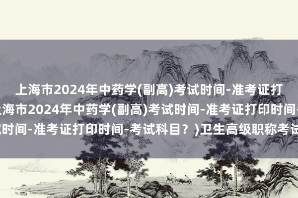 上海市2024年中药学(副高)考试时间-准考证打印时间-考试科目？(上海市2024年中药学(副高)考试时间-准考证打印时间-考试科目？)卫生高级职称考试两年