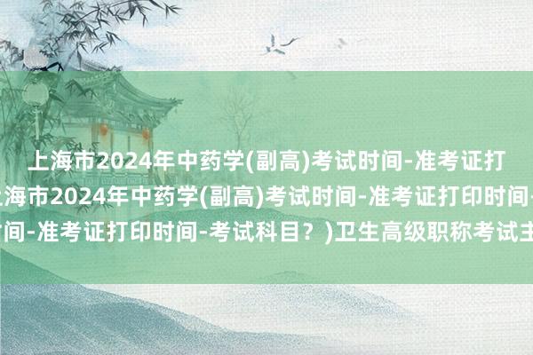 上海市2024年中药学(副高)考试时间-准考证打印时间-考试科目？(上海市2024年中药学(副高)考试时间-准考证打印时间-考试科目？)卫生高级职称考试主任医师