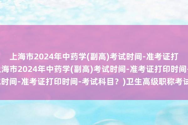 上海市2024年中药学(副高)考试时间-准考证打印时间-考试科目？(上海市2024年中药学(副高)考试时间-准考证打印时间-考试科目？)卫生高级职称考试书籍