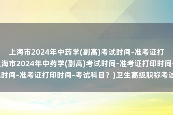 上海市2024年中药学(副高)考试时间-准考证打印时间-考试科目？(上海市2024年中药学(副高)考试时间-准考证打印时间-考试科目？)卫生高级职称考试交费