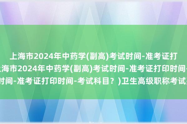 上海市2024年中药学(副高)考试时间-准考证打印时间-考试科目？(上海市2024年中药学(副高)考试时间-准考证打印时间-考试科目？)卫生高级职称考试亮考网