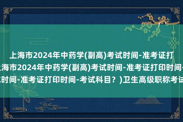上海市2024年中药学(副高)考试时间-准考证打印时间-考试科目？(上海市2024年中药学(副高)考试时间-准考证打印时间-考试科目？)卫生高级职称考试免费