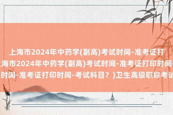 上海市2024年中药学(副高)考试时间-准考证打印时间-考试科目？(上海市2024年中药学(副高)考试时间-准考证打印时间-考试科目？)卫生高级职称考试分数