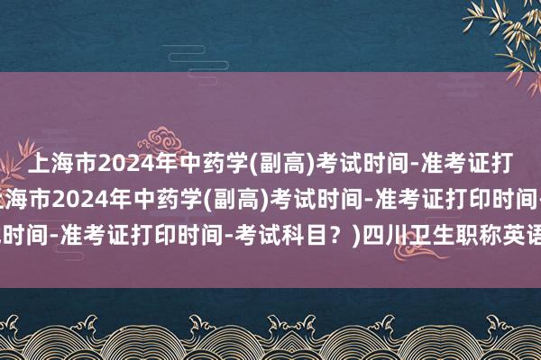 上海市2024年中药学(副高)考试时间-准考证打印时间-考试科目？(上海市2024年中药学(副高)考试时间-准考证打印时间-考试科目？)四川卫生职称英语考试