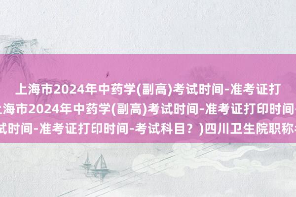 上海市2024年中药学(副高)考试时间-准考证打印时间-考试科目？(上海市2024年中药学(副高)考试时间-准考证打印时间-考试科目？)四川卫生院职称考试