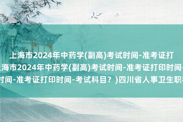 上海市2024年中药学(副高)考试时间-准考证打印时间-考试科目？(上海市2024年中药学(副高)考试时间-准考证打印时间-考试科目？)四川省人事卫生职称考试