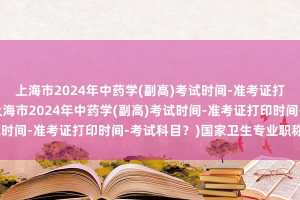 上海市2024年中药学(副高)考试时间-准考证打印时间-考试科目？(上海市2024年中药学(副高)考试时间-准考证打印时间-考试科目？)国家卫生专业职称考试