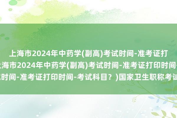 上海市2024年中药学(副高)考试时间-准考证打印时间-考试科目？(上海市2024年中药学(副高)考试时间-准考证打印时间-考试科目？)国家卫生职称考试条件