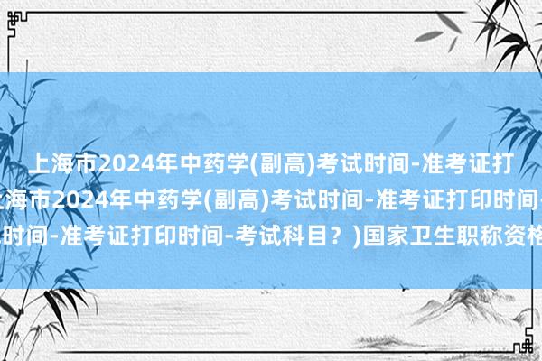 上海市2024年中药学(副高)考试时间-准考证打印时间-考试科目？(上海市2024年中药学(副高)考试时间-准考证打印时间-考试科目？)国家卫生职称资格考试