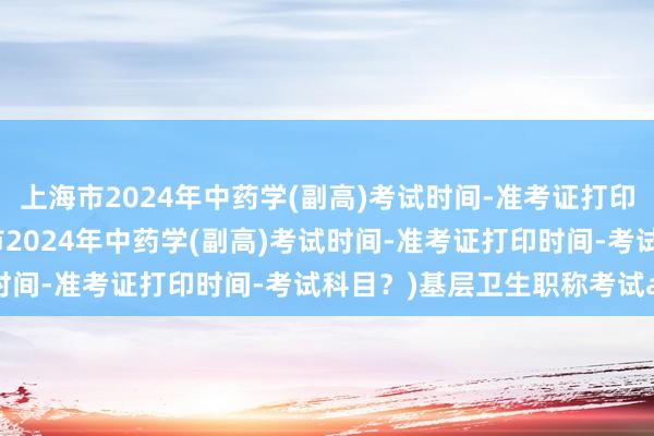上海市2024年中药学(副高)考试时间-准考证打印时间-考试科目？(上海市2024年中药学(副高)考试时间-准考证打印时间-考试科目？)基层卫生职称考试app