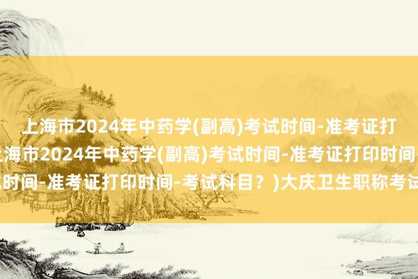 上海市2024年中药学(副高)考试时间-准考证打印时间-考试科目？(上海市2024年中药学(副高)考试时间-准考证打印时间-考试科目？)大庆卫生职称考试时间