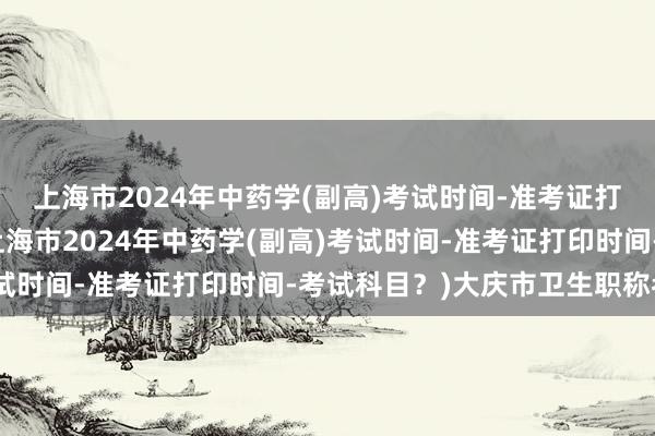 上海市2024年中药学(副高)考试时间-准考证打印时间-考试科目？(上海市2024年中药学(副高)考试时间-准考证打印时间-考试科目？)大庆市卫生职称考试