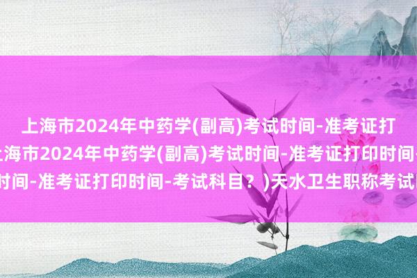 上海市2024年中药学(副高)考试时间-准考证打印时间-考试科目？(上海市2024年中药学(副高)考试时间-准考证打印时间-考试科目？)天水卫生职称考试时间表