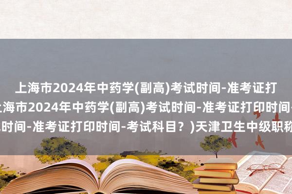 上海市2024年中药学(副高)考试时间-准考证打印时间-考试科目？(上海市2024年中药学(副高)考试时间-准考证打印时间-考试科目？)天津卫生中级职称考试