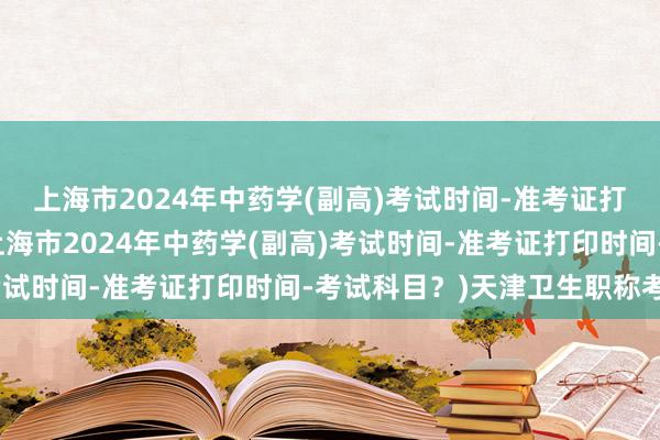 上海市2024年中药学(副高)考试时间-准考证打印时间-考试科目？(上海市2024年中药学(副高)考试时间-准考证打印时间-考试科目？)天津卫生职称考试