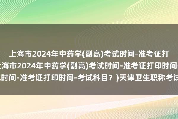 上海市2024年中药学(副高)考试时间-准考证打印时间-考试科目？(上海市2024年中药学(副高)考试时间-准考证打印时间-考试科目？)天津卫生职称考试审核