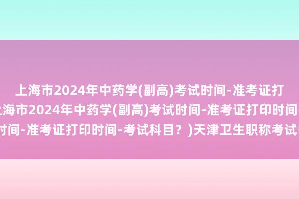 上海市2024年中药学(副高)考试时间-准考证打印时间-考试科目？(上海市2024年中药学(副高)考试时间-准考证打印时间-考试科目？)天津卫生职称考试电子版