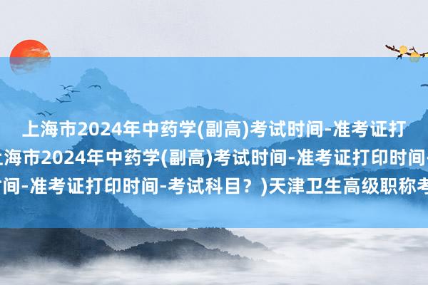 上海市2024年中药学(副高)考试时间-准考证打印时间-考试科目？(上海市2024年中药学(副高)考试时间-准考证打印时间-考试科目？)天津卫生高级职称考试妇科
