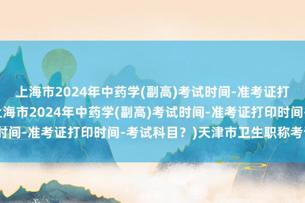上海市2024年中药学(副高)考试时间-准考证打印时间-考试科目？(上海市2024年中药学(副高)考试时间-准考证打印时间-考试科目？)天津市卫生职称考试报名