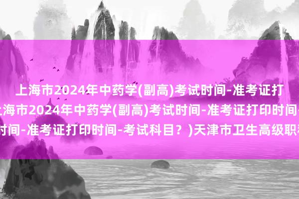 上海市2024年中药学(副高)考试时间-准考证打印时间-考试科目？(上海市2024年中药学(副高)考试时间-准考证打印时间-考试科目？)天津市卫生高级职称考试