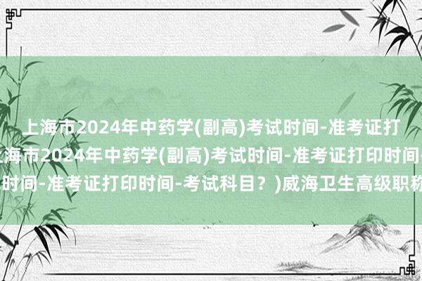 上海市2024年中药学(副高)考试时间-准考证打印时间-考试科目？(上海市2024年中药学(副高)考试时间-准考证打印时间-考试科目？)威海卫生高级职称考试