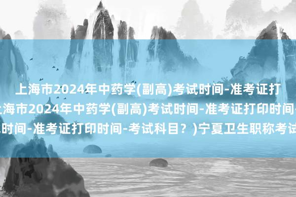上海市2024年中药学(副高)考试时间-准考证打印时间-考试科目？(上海市2024年中药学(副高)考试时间-准考证打印时间-考试科目？)宁夏卫生职称考试中心