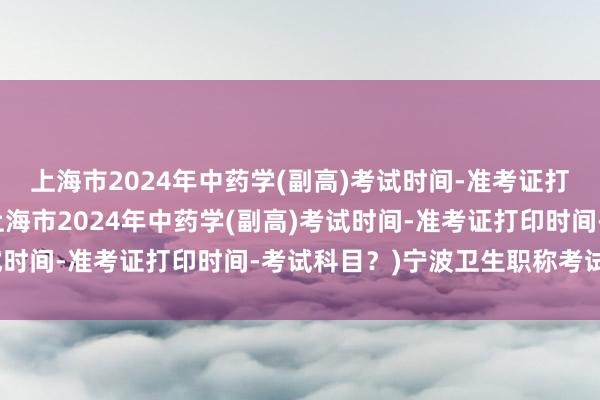 上海市2024年中药学(副高)考试时间-准考证打印时间-考试科目？(上海市2024年中药学(副高)考试时间-准考证打印时间-考试科目？)宁波卫生职称考试报名