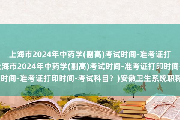上海市2024年中药学(副高)考试时间-准考证打印时间-考试科目？(上海市2024年中药学(副高)考试时间-准考证打印时间-考试科目？)安徽卫生系统职称考试