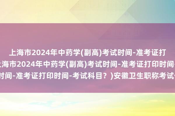 上海市2024年中药学(副高)考试时间-准考证打印时间-考试科目？(上海市2024年中药学(副高)考试时间-准考证打印时间-考试科目？)安徽卫生职称考试信息网