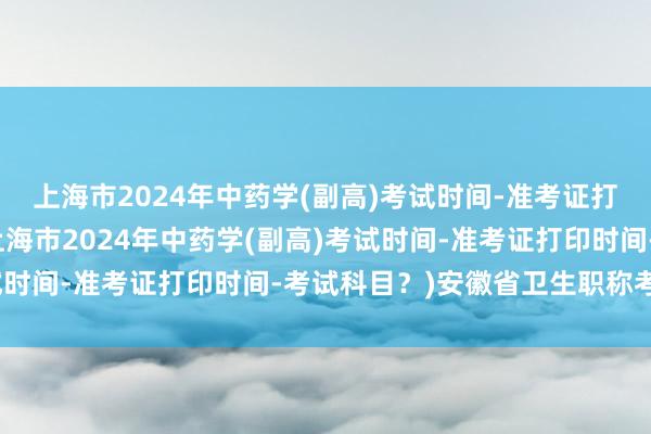 上海市2024年中药学(副高)考试时间-准考证打印时间-考试科目？(上海市2024年中药学(副高)考试时间-准考证打印时间-考试科目？)安徽省卫生职称考试网