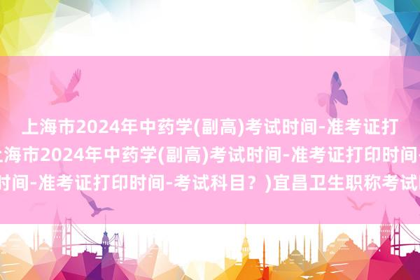 上海市2024年中药学(副高)考试时间-准考证打印时间-考试科目？(上海市2024年中药学(副高)考试时间-准考证打印时间-考试科目？)宜昌卫生职称考试时间表