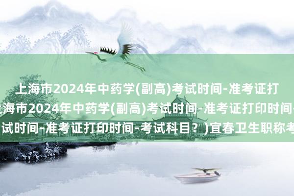 上海市2024年中药学(副高)考试时间-准考证打印时间-考试科目？(上海市2024年中药学(副高)考试时间-准考证打印时间-考试科目？)宜春卫生职称考试