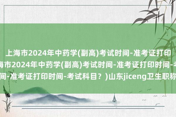 上海市2024年中药学(副高)考试时间-准考证打印时间-考试科目？(上海市2024年中药学(副高)考试时间-准考证打印时间-考试科目？)山东jiceng卫生职称考试