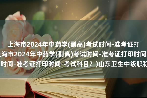 上海市2024年中药学(副高)考试时间-准考证打印时间-考试科目？(上海市2024年中药学(副高)考试时间-准考证打印时间-考试科目？)山东卫生中级职称考试