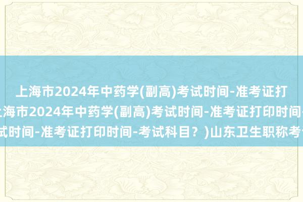 上海市2024年中药学(副高)考试时间-准考证打印时间-考试科目？(上海市2024年中药学(副高)考试时间-准考证打印时间-考试科目？)山东卫生职称考试培