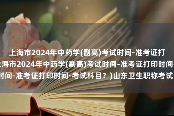 上海市2024年中药学(副高)考试时间-准考证打印时间-考试科目？(上海市2024年中药学(副高)考试时间-准考证打印时间-考试科目？)山东卫生职称考试查询网