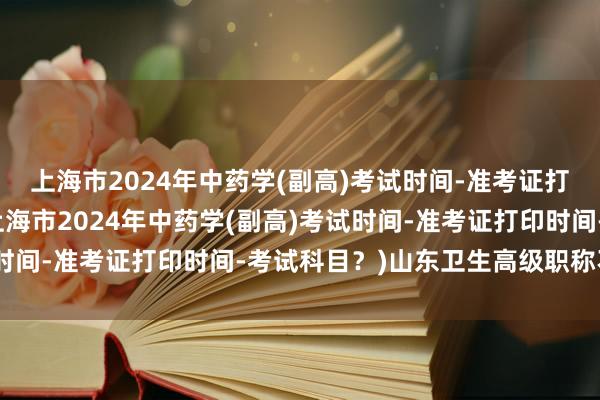 上海市2024年中药学(副高)考试时间-准考证打印时间-考试科目？(上海市2024年中药学(副高)考试时间-准考证打印时间-考试科目？)山东卫生高级职称不考试