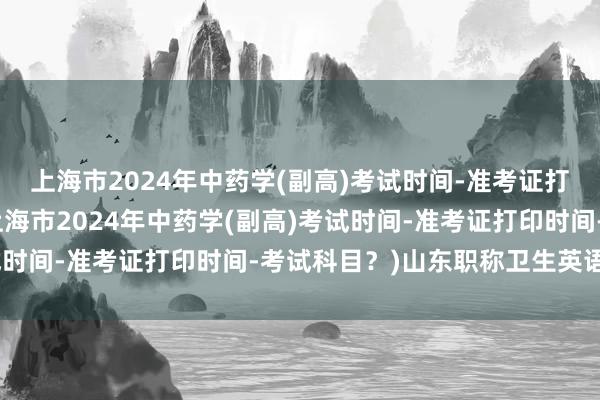 上海市2024年中药学(副高)考试时间-准考证打印时间-考试科目？(上海市2024年中药学(副高)考试时间-准考证打印时间-考试科目？)山东职称卫生英语考试