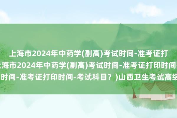 上海市2024年中药学(副高)考试时间-准考证打印时间-考试科目？(上海市2024年中药学(副高)考试时间-准考证打印时间-考试科目？)山西卫生考试高级职称