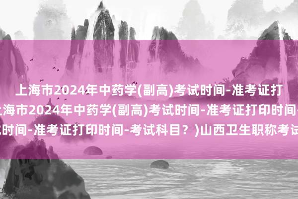 上海市2024年中药学(副高)考试时间-准考证打印时间-考试科目？(上海市2024年中药学(副高)考试时间-准考证打印时间-考试科目？)山西卫生职称考试副高