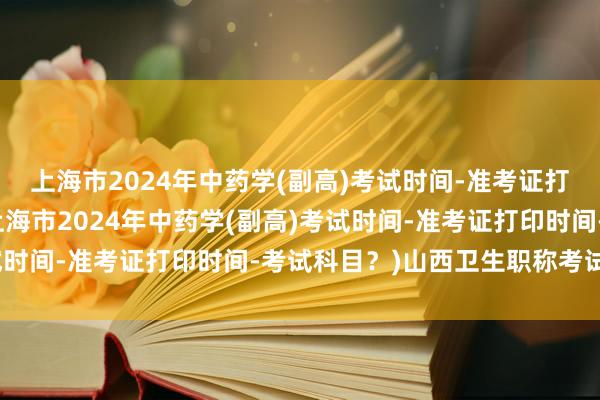 上海市2024年中药学(副高)考试时间-准考证打印时间-考试科目？(上海市2024年中药学(副高)考试时间-准考证打印时间-考试科目？)山西卫生职称考试成绩