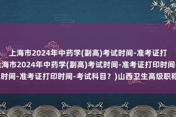 上海市2024年中药学(副高)考试时间-准考证打印时间-考试科目？(上海市2024年中药学(副高)考试时间-准考证打印时间-考试科目？)山西卫生高级职称考试