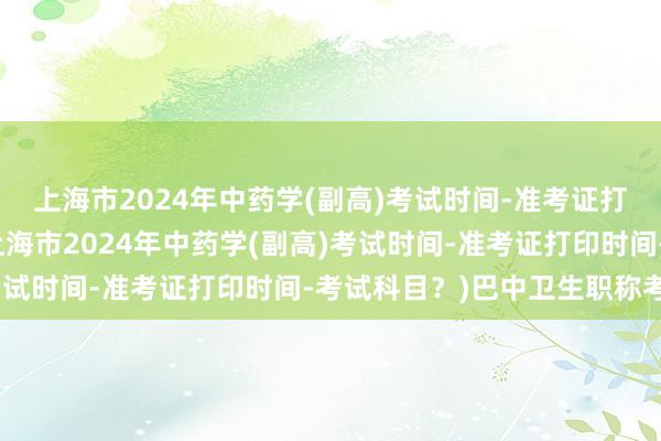 上海市2024年中药学(副高)考试时间-准考证打印时间-考试科目？(上海市2024年中药学(副高)考试时间-准考证打印时间-考试科目？)巴中卫生职称考试